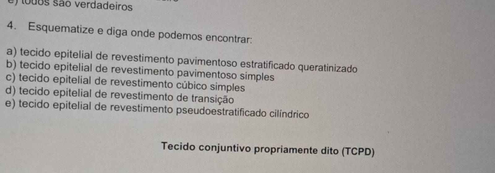 todos são verdadeiros 
4. Esquematize e diga onde podemos encontrar: 
a) tecido epitelial de revestimento pavimentoso estratificado queratinizado 
b) tecido epitelial de revestimento pavimentoso simples 
c) tecido epitelial de revestimento cúbico simples 
d) tecido epitelial de revestimento de transição 
e) tecido epitelial de revestimento pseudoestratificado cilíndrico 
Tecido conjuntivo propriamente dito (TCPD)