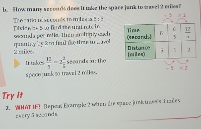 How many seconds does it take the space junk to travel 2 miles?
/ 5* 2
The ratio of seconds to miles is 6:5.
Divide by 5 to find the unit rate in 
seconds per mile. Then multiply each
quantity by 2 to find the time to travel 
2 miles. 
It takes  12/5 =2 2/5  seconds for the
space junk to travel 2 miles. / 5* 2
Try It
2. WHAT IF? Repeat Example 2 when the space junk travels 3 miles
every 5 seconds.