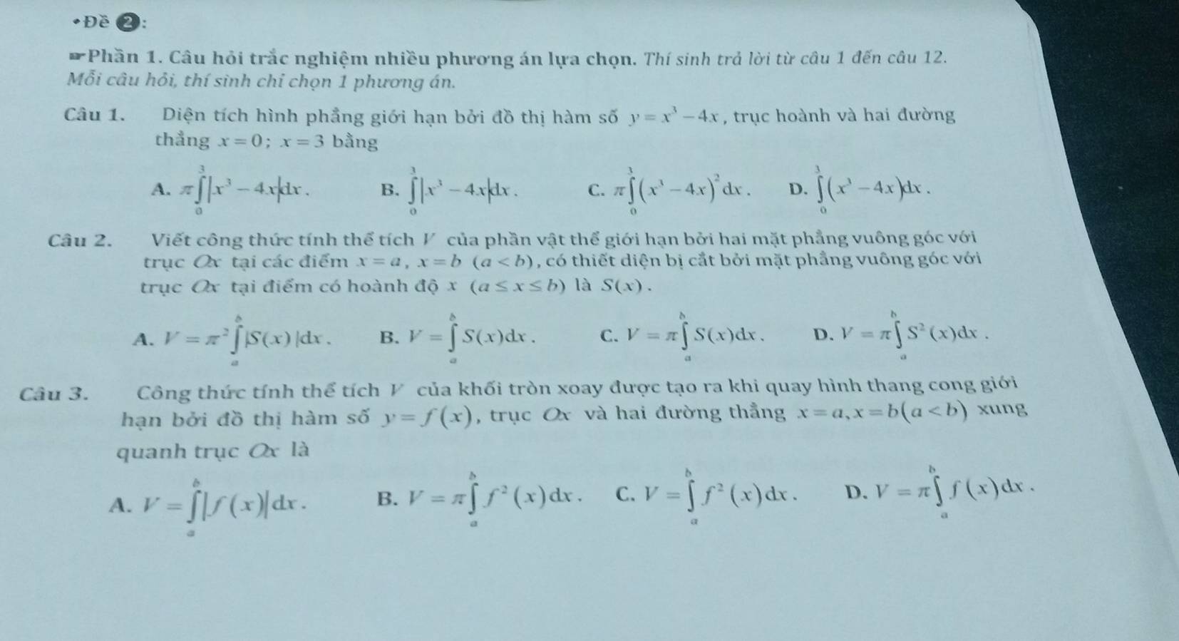 Đề
* Phần 1. Câu hỏi trắc nghiệm nhiều phương án lựa chọn. Thí sinh trả lời từ câu 1 đến câu 12.
Mỗi câu hỏi, thí sinh chỉ chọn 1 phương án.
Câu 1. Diện tích hình phẳng giới hạn bởi đồ thị hàm số y=x^3-4x , trục hoành và hai đường
thẳng x=0;x=3 bằng
A. π ∈tlimits _0^(3|x^3)-4x|dx. B. ∈tlimits _0^(1|x^3)-4x|dx. C. π ∈tlimits _0^(1(x^3)-4x)^2dx. D. ∈tlimits _0^(1(x^3)-4x)dx.
Câu 2. Viết công thức tính thể tích V của phần vật thể giới hạn bởi hai mặt phẳng vuông góc với
trục Ox tại các điểm x=a,x=b(a , có thiết diện bị cắt bởi mặt phẳng vuông góc với
trục Ox tại điểm có hoành dhat Qx(a≤ x≤ b) là S(x).
A. V=π^2∈tlimits _a^(b|S(x)|dx. B. V=∈tlimits _a^bS(x)dx. C. V=π ∈tlimits _a^bS(x)dx. D. V=π ∈tlimits _a^bS^2)(x)dx.
Câu 3. Công thức tính thể tích V của khối tròn xoay được tạo ra khi quay hình thang cong giới
hạn bởi đồ thị hàm số y=f(x) , trục Ox và hai đường thẳng x=a,x=b(a xung
quanh trục Ox là
A. V=∈tlimits _a^(b|f(x)|dx. B. V=π ∈tlimits _a^bf^2)(x)dx. C. V=∈tlimits _a^(bf^2)(x)dx. D. V=π ∈tlimits _a^bf(x)dx.