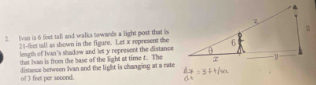 Ivan is 6 feet tall and walks towards a light post that is
21-feet tall as shown in the figure. Let x represent the 
length of Ivan's shadow and let y represent the distance 
that Ivan is from the base of the light at time t. The 
distance between Ivan and the light is changing at a rate 
of 3 feet per second.