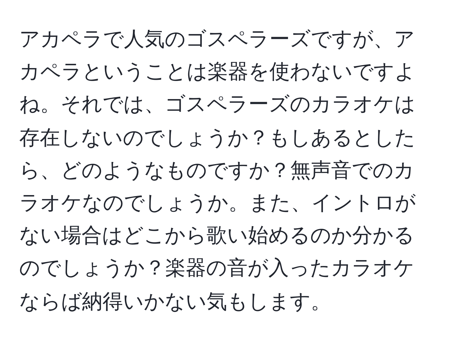 アカペラで人気のゴスペラーズですが、アカペラということは楽器を使わないですよね。それでは、ゴスペラーズのカラオケは存在しないのでしょうか？もしあるとしたら、どのようなものですか？無声音でのカラオケなのでしょうか。また、イントロがない場合はどこから歌い始めるのか分かるのでしょうか？楽器の音が入ったカラオケならば納得いかない気もします。