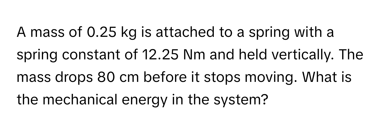 A mass of 0.25 kg is attached to a spring with a spring constant of 12.25 Nm and held vertically. The mass drops 80 cm before it stops moving. What is the mechanical energy in the system?