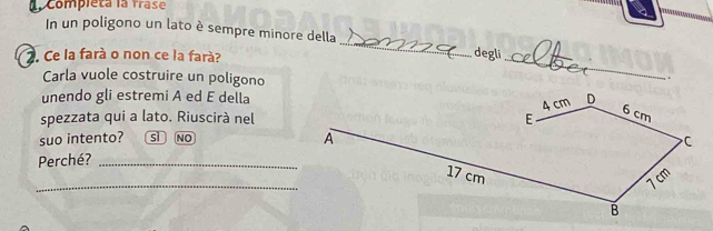 Compléta la Trase
In un poligono un lato è sempre minore della
_
. Ce la farà o non ce la farà? degli_
Carla vuole costruire un poligono
.
unendo gli estremi A ed E della
spezzata qui a lato. Riuscirà nel
suo intento? sì NO
Perché? _
_