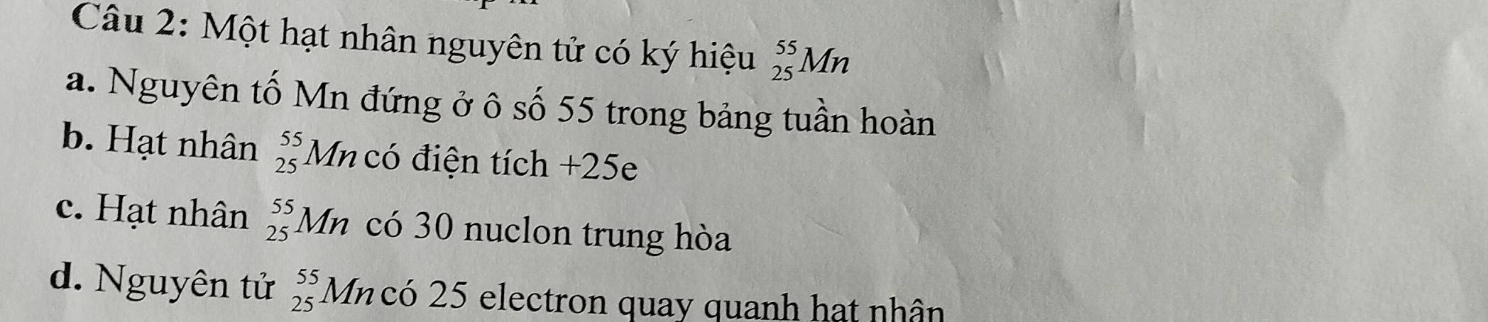 Một hạt nhân nguyên tử có ký hiệu _(25)^(55)Mn
a. Nguyên tố Mn đứng ở ô số 55 trong bảng tuần hoàn 
b. Hạt nhân _(25)^(55)Mn có điện tích +25e
c. Hạt nhân _(25)^(55)Mn có 30 nuclon trung hòa 
d. Nguyên tử beginarrayr 55 25endarray Mncó 25 electron quay quanh hạt nhân