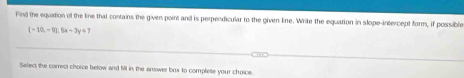 Find the equation of the line that contains the given point and is perpendicular to the given line. Write the equation in slope-intercept form, if possible
(-10,-9);5x-3y= 7 
Salect the correct choice below and fill in the answer box to complete your choice.