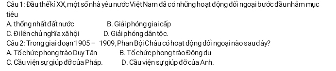 Đầu thế kỉ XX, một số nhà yêu nước Việt Nam đã có những hoạt động đối ngoại bước đầu nhằm mục
tiêu
A. thống nhất đất nước B. Giải phóng giai cấp
C. Đi lên chủ nghĩa xã hội D. Giải phóng dân tộc.
Câu 2: Trong giai đoạn 1905-1909 , Phan Bội Châu có hoạt động đối ngoại nào sau đây?
A. Tổ chức phong trào Duy Tân B. Tổ chức phong trào Đông du
C. Cầu viện sự giúp đỡ của Pháp. D. Cầu viện sự giúp đỡ của Anh.