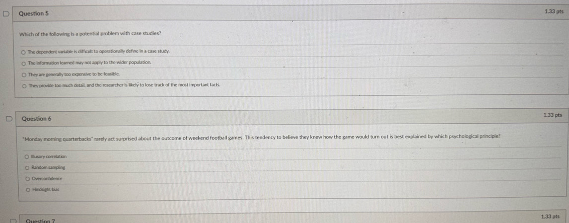 Which of the following is a potential problem with case studies?
The dependent variable is difficult to operationally define in a case study
The information learned may not apply to the wider population.
They are generally too expensive to be feasible.
They provide too much detail, and the researcher is likely to lose track of the most important facts.
Question 6 1.33 pts
"Monday morning quarterbacks" rarely act surprised about the outcome of weekend football games. This tendency to believe they knew how the game would turn out is best explained by which psychological principle?
) Illusory correlation
Random sampling
Overconfidence
○ Hindsight bias
1.33 pts
Question 7