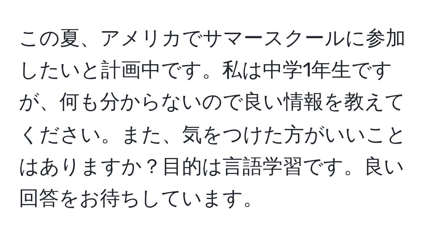 この夏、アメリカでサマースクールに参加したいと計画中です。私は中学1年生ですが、何も分からないので良い情報を教えてください。また、気をつけた方がいいことはありますか？目的は言語学習です。良い回答をお待ちしています。