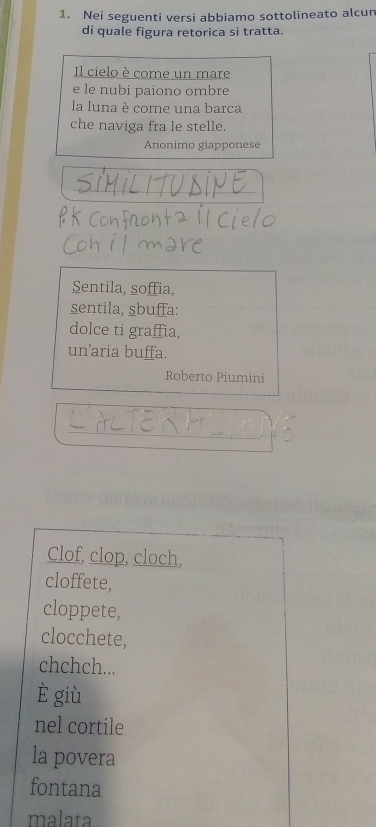 Nei seguenti versi abbiamo sottolineato alcun
di quale figura retorica si tratta.
Il cielo è come un mare
e le nubi paiono ombre
la luna è come una barca
che naviga fra le stelle.
Anonimo giapponese
Sentila, soffia,
sentila, sbuffa:
dolce ti graffia,
un’aria buffa.
Roberto Piumini
Clof, clop, cloch,
cloffete,
cloppete,
clocchete,
chchch...
è giù
nel cortile
la povera
fontana
malata