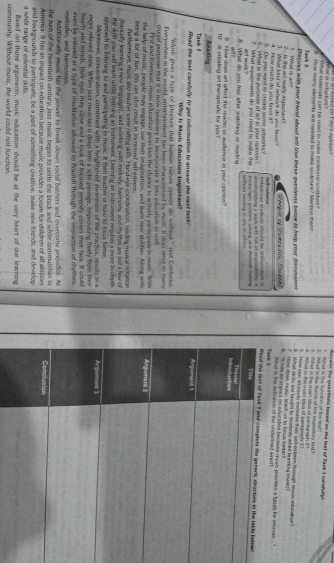 What is sclupture?  an  based on Fiko's opinion?
Answer the questions based on the text of Task 1 carefully!
1. What is the function of the text?
What materials can be used to make traditional sculpture?
2. What is the thesis of the expository text?
5. How many elements are needed to make sculpture? Mention them!
3. What is the main idea of paragraph 2?
Task 5
4. What is the main idea of paragraph 3?
Discuss with your friend about art! Use these questions below to help your discussion!
5. How can students increase their self-esteem through music education?
6. What skills are taught to students when leaming music?
7. How does music teach us to focus better?
2 Is the art really important?
1. What is art? What is the definition of the underlined word?
3. What kind of artwork do you favor?  Profile of Pancasila Student
B. "it has an impact on education because music provides a forum for children ... "
Task 3
5. Do you want to create some artworks? Seff-retiance Indanesin students should be independent i 
4. How much do you favor it? !
6. What is the purpose of art in your opinion? accomplishing a work with full of responsibiility. It
7. What equipments do you need to make the encourages problem solving and decision making 
art work? without needing to rely on others.
8. What do you feel after watching or reading
art?
9. How does art affect the reader or audience in your opinion?
10. Is creating art therapeutic for you?
Reading
Task 1
Read the text carefully to get information to answer the next task!
Why Is Music Education Important?
“Music gives a type of pleasure that human nature cannot do without.” said Confucius.
Everywhere in the world, entertainment has been characterized by musić. It does serve so many
crucial purposes that it is now necessary to incorporate it into education as well.
First and foremost, music education gives kids the chance to actively participate in music. With 
the help of music, people may engage, use their imagination, and learn new abilities. Along with
being a lot of fun, this can also result in increased self-esteem.
Furthermore, music also teaches some rafting skills. Hand-eye coordination, reading musical notation
(basically learning a new language), and working with melody, harmony, and rhythm are just a few of
the skills you will learn while learning an instrument. Learning an instrument requires a more in-depth
approach to listening to and participating in music. It then teaches us how to focus better.
Moreover, concentration, combined with a heightened awareness of the practice, results in a
more relaxed state. When jazz musician is deep into a solo passage, improvising freely from their
hearts and minds, their eyes may close and a look of focused serenity covers their face. It could
even be viewed as a type of meditation allowed to flourish through the interaction of rhythms.
melodies, and harmonies.
Additionally music has the power to break down social barriers and overcome prejudice. At
the turn of the twentieth century, jazz music began to unite the black and white communities in 
America. It has an impact on education because music provides a forum for children of all abilities
and backgrounds to participate, be a part of something creative, make new friends, and develop
a wide range of essential skills.
Based on those arguments, music education should be at the very heart of our learning
community. Without music, the world could not function.