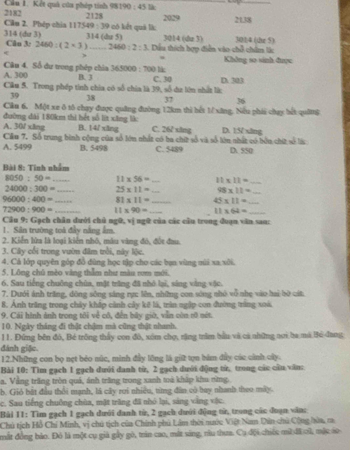 Cầu 1. Kết quả của phép tính 9819 0:45 Bàc
2182 2128 2029
2138
Câu 2. Phép chía 117549:39 có kết quả là:
314 (dư 3) 314 (du 5) 3014 (dz 3) 301/4 (dz 5)
Câu 3: 2460:(2* 3) _ 2460:2:3 1. Dầu thích hợp diễn vào chỗ châm là:
>
Không so sánh được
Câu 4. Số dư trong phép chia 36506 20:70 0 là:
A. 300 B. 3 C. 30
D. 303
Câu 5. Trong phép tinh chia có số chia là 39, số dư lớn nhất là:
39
38
37
36
Cầu 6. Một xe ô tô chạy được quảng đường 12km thì hết 1/ xăng, Nếu phải chạy hết quâng
đường dài 180km thì hết số lít xăng là:
A. 30/ xāng B. 14/ xāng C. 26/ xăng D. 15/ xāng
Câu 7. Số trung bình cộng của số lớn nhất có ba chữ số và số lớn nhất có bởn chữ số là
A. 5499 B. 5498 C. 5489 D. 550
Bài 8: Tinh nhẫm
8050:50= _
_ 11* 56=
11* 11= _
24000:300= _
25* 11= _
_ 98* 11=
_ 96000:400=
81* 11= _
45* 11= _
72900:900= _
11* 90= _
_ 11* 64=
Câu 9: Gạch chân dưới chủ ngữ, vị ngữ của các cầu trong đoạn văn san:
1. Sân trường toà đầy năng ấm.
2. Kiến lửa là loại kiến nhỏ, mâu vàng đó, đốt đau.
3. Cây cối trong vườn đâm trồi, này lộc.
4. Cả lớp quyên góp đồ đùng học tập cho các bạn vùng mùi xa xôi.
5. Lông chú mèo vàng thẫm như màu rơm mới.
6. Sau tiếng chuông chùa, mặt trăng đã nhỏ lại, sáng vàng vậc.
7. Dưới ánh trăng, dòng sông sáng rực lên, những con sóng nhỏ vỗ nhẹ vào hai bờ cát
8. Ảnh trăng trong chây khắp cảnh cây kế lá, trìn ngập con đường trùng xoà
9. Cái hình ảnh trong tôi về cô, đến bãy giờ, vẫn còn rỡ nét.
10. Ngày tháng đi thật chậm mà cũng thật nhanh.
11. Đứng bên đó, Bé trống thấy con đô, xóm chợ, rặng trậm bầu và cả những nơi ba má Bó đang
đánh giặc.
12.Những con bọ nẹt bẻo núc, minh đầy lông là giữ tợn bám đầy các cảnh cây.
Bài 10: Tìm gạch 1 gạch dưới danh từ, 2 gạch dưới động từ, trong các câu văn:
a. Vằng trăng tròn quá, ánh trăng trong xanh toà kháp khu rừng.
b. Gió bắt đầu thổi mạnh, lá cây rơi nhiều, từng đân có bay nhanh theo máy.
c. Sau tiếng chuông chùa, mặt trăng đã nhỏ lại, sáng vàng vậc.
Bải 11: Tìm gạch 1 gạch dưới danh từ, 2 gạch dưới động từ, trong các đoạn văn:
Chủ tịch Hồ Chí Minh, vị chủ tịch của Chính phủ Lâm thời nước Việt Nam Dân chủ Cộng hửa, ra
mắt đồng bảo. Đó là một cụ giả gầy gò, trán cao, mắt sáng, râu thưa. Cụ đội chiếc mữ đã củ, mặc áo
