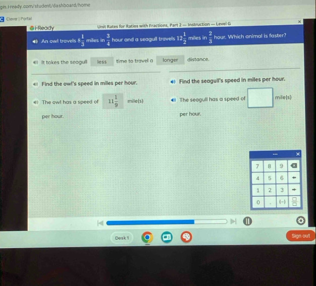 Clever| Portal
i Ready Unit Rates for Ratios with Fractions, Part 2 — Instruction — Level G ×
An owl travels 8 1/3  miles in  3/4  hour and a seagull travels 12 1/2  miles in  2/3  hour. Which animal is faster?
4 It takes the seagull less time to travel a longer distance.
_
_
4 Find the owl's speed in miles per hour. € Find the seagull's speed in miles per hour.
4 The owl has a speed of 11 1/9  mile(s) 4) The seagull has a speed of mile(s)
per hour. per hour.
1
Desk 1 Sign out