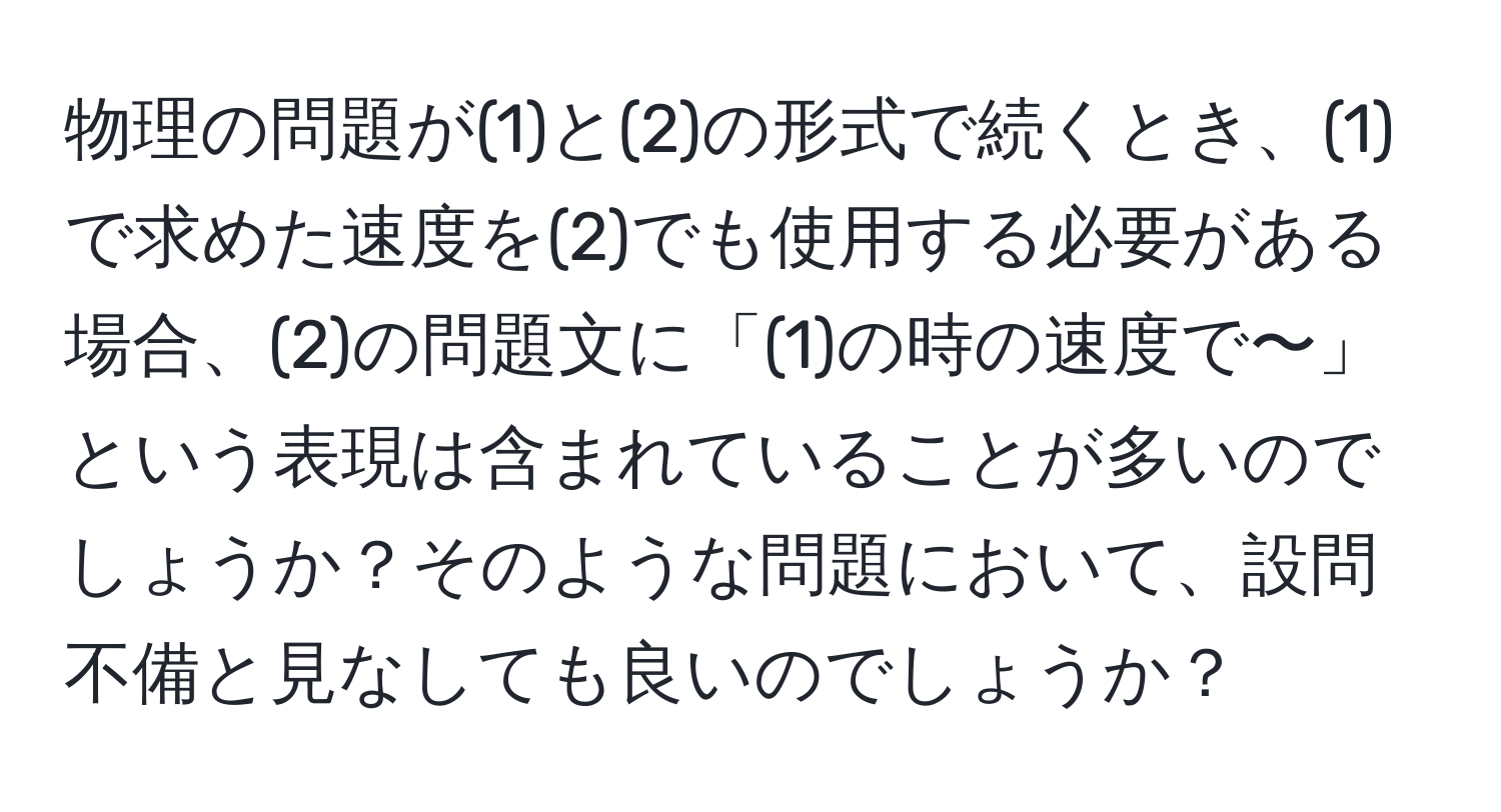 物理の問題が(1)と(2)の形式で続くとき、(1)で求めた速度を(2)でも使用する必要がある場合、(2)の問題文に「(1)の時の速度で〜」という表現は含まれていることが多いのでしょうか？そのような問題において、設問不備と見なしても良いのでしょうか？