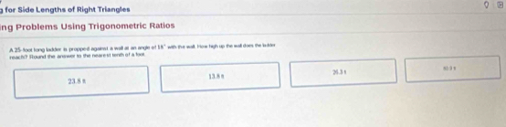 for Side Lengths of Right Triangles
ing Problems Using Trigonometric Ratios
A 25-foot long ladder is propped against a wall at an angle of 18°
reach? Round the answer to the nearest tenth of a fool, with the wall. How high up the wall does the ldter
23.8 % 13.8 n 24.3 t
80 9 s