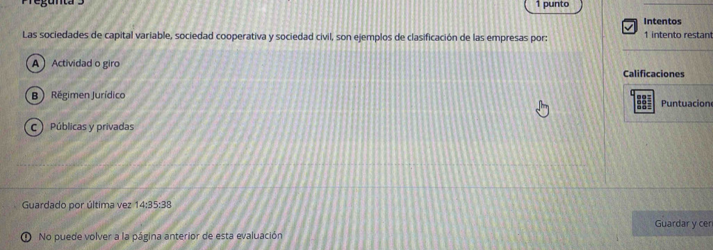 punto
Intentos
Las sociedades de capital variable, sociedad cooperativa y sociedad civil, son ejemplos de clasificación de las empresas por: 1 intento restan
A Actividad o giro
Calificaciones
B  Régimen Jurídico Puntuacion
C  Públicas y privadas
Guardado por última vez 14:35:38
Guardar y cer
No puede volver a la página anterior de esta evaluación