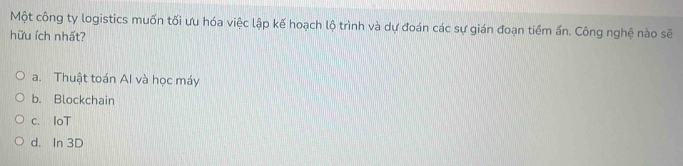 Một công ty logistics muốn tối ưu hóa việc lập kế hoạch lộ trình và dự đoán các sự gián đoạn tiểm ẩn. Công nghệ nào sẽ
hữu ích nhất?
a. Thuật toán AI và học máy
b. Blockchain
c. IoT
d. In 3D