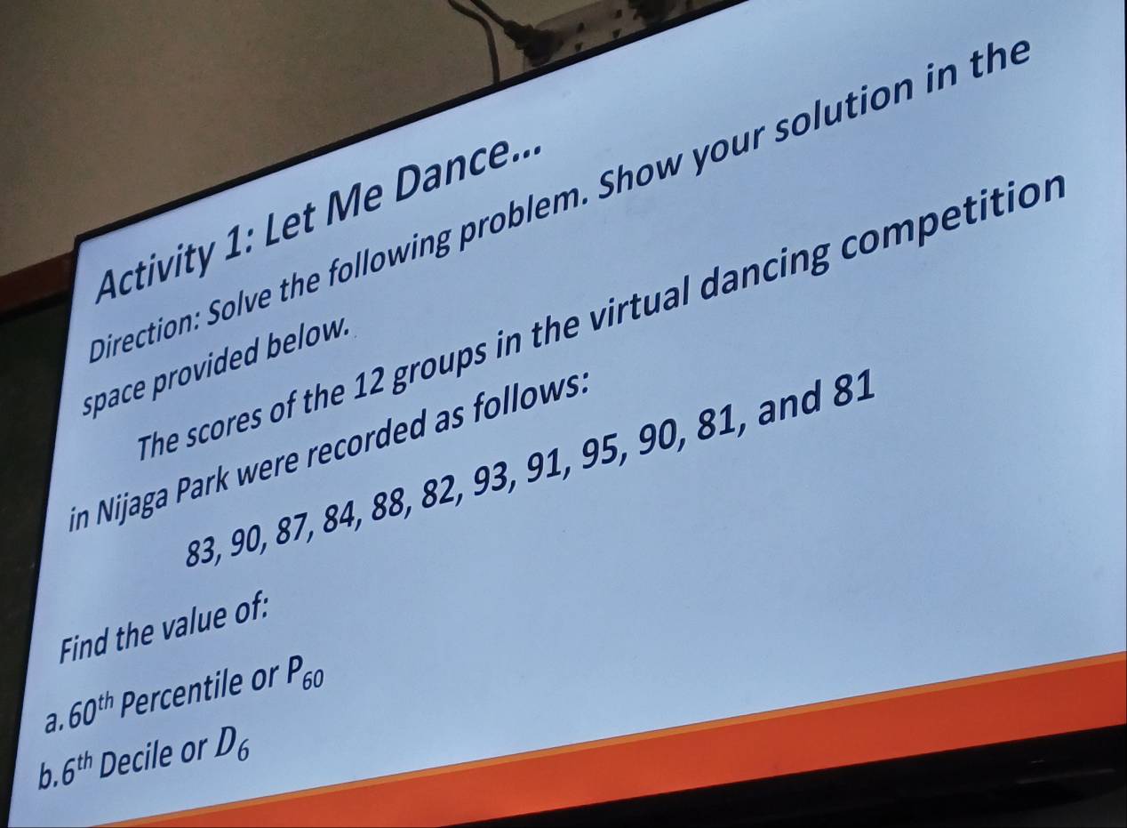 irection: Solve the following problem. Show your solution in the 
Activity 1: Let Me Dance.. 
The scores of the 12 groups in the virtual dancing competition 
space provided below. 
in Nijaga Park were recorded as follows.
83, 90, 87, 84, 88, 82, 93, 91, 95, 90, 81, and 81
Find the value of: 
a. Percentile or P_60
60^(th)
b. 6^(th) Decile or D_6