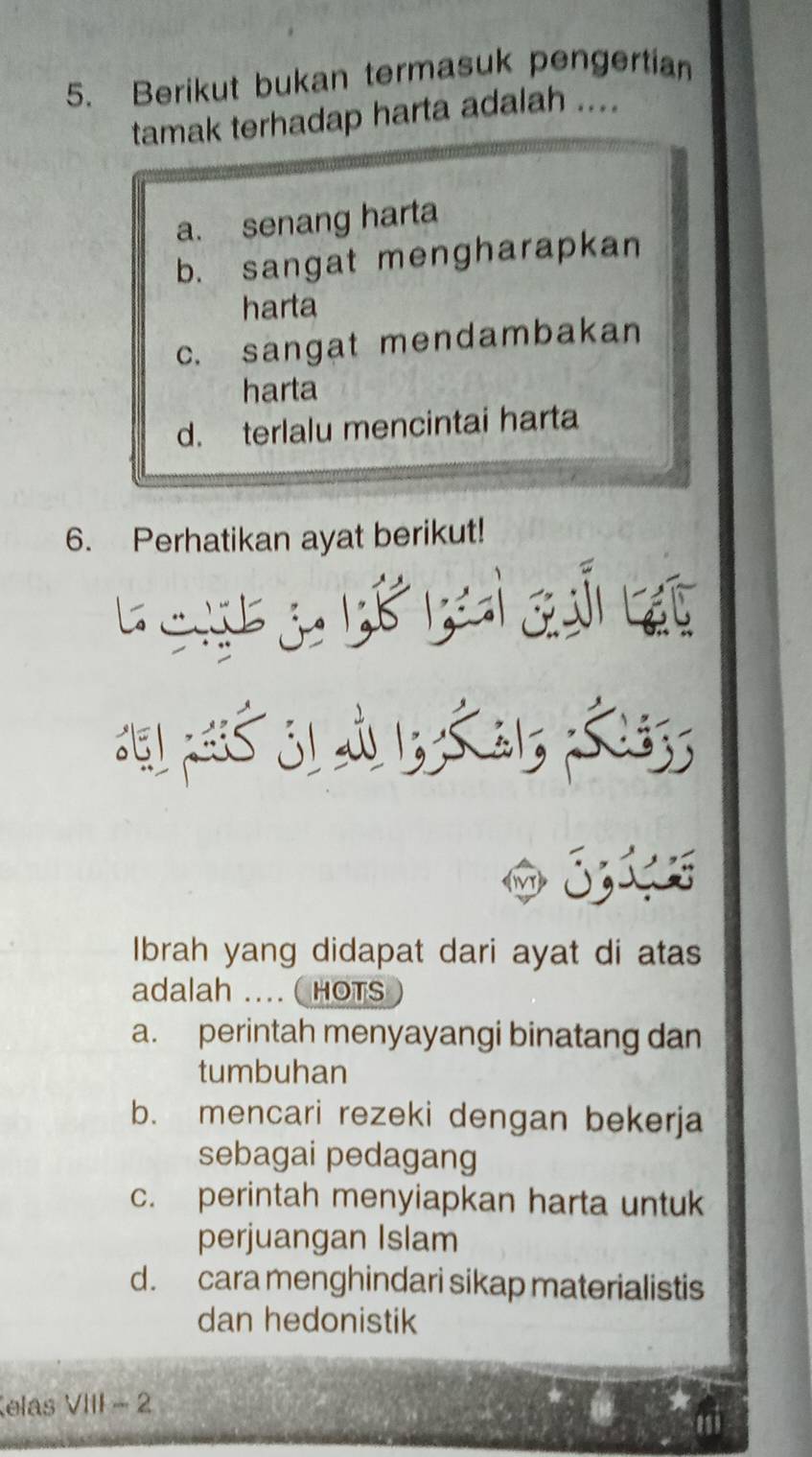 Berikut bukan termasuk pengertian
tamak terhadap harta adalah ....
a. senang harta
b. sangat mengharapkan
harta
c. sangat mendambakan
harta
d. terlalu mencintai harta
6. Perhatikan ayat berikut!

: 51, p : 31 à 13; a1; & 133;
Ibrah yang didapat dari ayat di atas
adalah ... ( HOTS
a. perintah menyayangi binatang dan
tumbuhan
b. mencari rezeki dengan bekerja
sebagai pedagang
c. perintah menyiapkan harta untuk
perjuangan Islam
d. cara menghindari sikap materialistis
dan hedonistik
elas VIII - 2