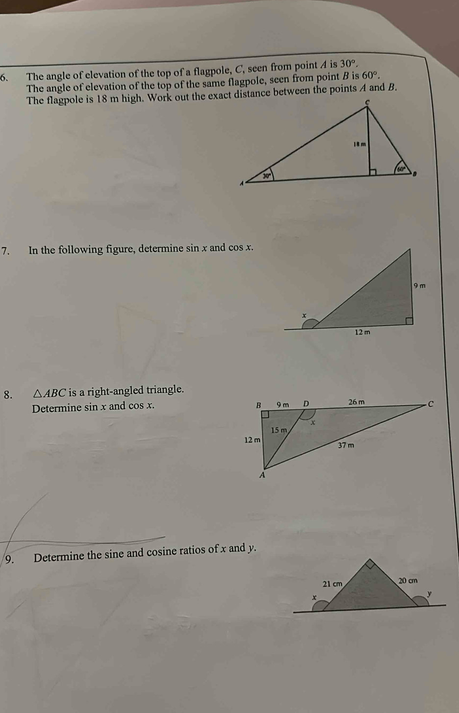 The angle of elevation of the top of a flagpole, C, seen from point A is 30°.
The angle of elevation of the top of the same flagpole, seen from point B is 60°.
The flagpole is 18 m high. Work out the exact distance between the points A and B.
7. In the following figure, determine sin x and cos x.
8. △ ABC is a right-angled triangle.
Determine sin x and cos x. 
9. Determine the sine and cosine ratios of x and y.