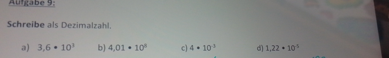 Autgabe 9:
Schreibe als Dezimalzahl.
a) 3,6· 10^3 b) 4,01· 10^8 c) 4· 10^(-3) d) 1,22· 10^(-5)