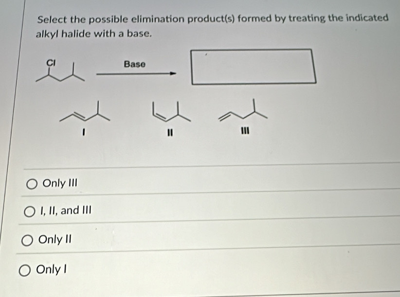 Select the possible elimination product(s) formed by treating the indicated
alkyl halide with a base.
Only III
I, II, and III
Only II
Only I