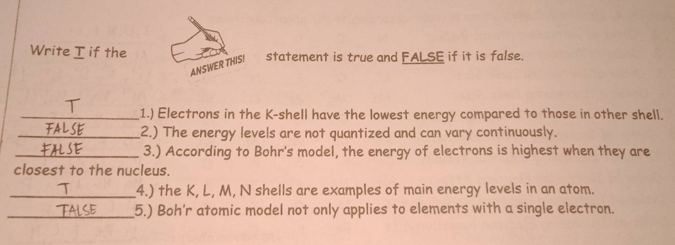 Write I if the 
ANSWER THIS! statement is true and FALSE if it is false. 
_1.) Electrons in the K -shell have the lowest energy compared to those in other shell. 
_2.) The energy levels are not quantized and can vary continuously. 
_3.) According to Bohr's model, the energy of electrons is highest when they are 
closest to the nucleus. 
_4.) the K, L, M, N shells are examples of main energy levels in an atom. 
_5.) Boh'r atomic model not only applies to elements with a single electron.