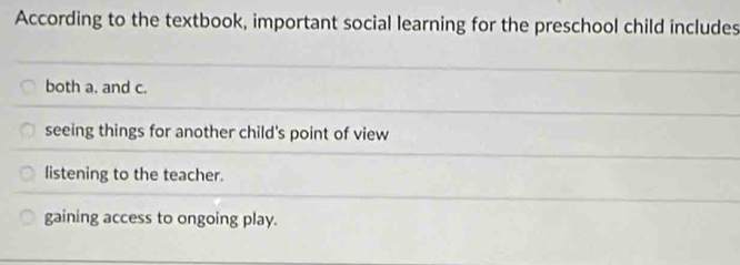 According to the textbook, important social learning for the preschool child includes
both a. and c.
seeing things for another child's point of view
listening to the teacher.
gaining access to ongoing play.