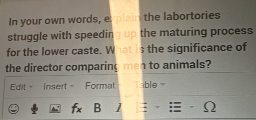 In your own words, explain the labortories 
struggle with speeding up the maturing process 
for the lower caste. What is the significance of 
the director comparing men to animals? 
Edit Insert Format Table 
fx B 1 := 2