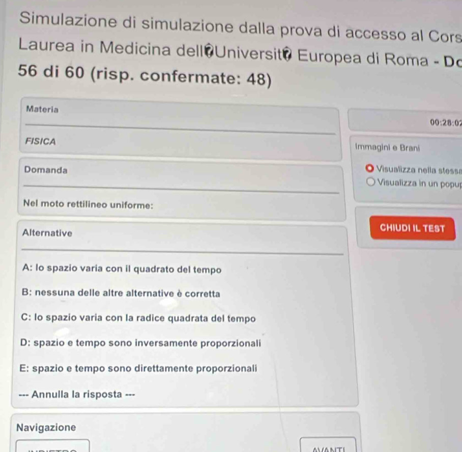 Simulazione di simulazione dalla prova di accesso al Cors
Laurea in Medicina dell Universit? Europea di Roma - Do
56 di 60 (risp. confermate: 48)
Materia
00:28:0? 
FISICA Immagini e Brani
Domanda Visualizza nella stessa
Visualizza in un popup
Nel moto rettilineo uniforme:
Alternative
CHIUDI IL TEST
A: lo spazio varia con il quadrato del tempo
B: nessuna delle altre alternative è corretta
C: Io spazio varia con la radice quadrata del tempo
D: spazio e tempo sono inversamente proporzionali
E: spazio e tempo sono direttamente proporzionali
--- Annulla la risposta ---
Navigazione