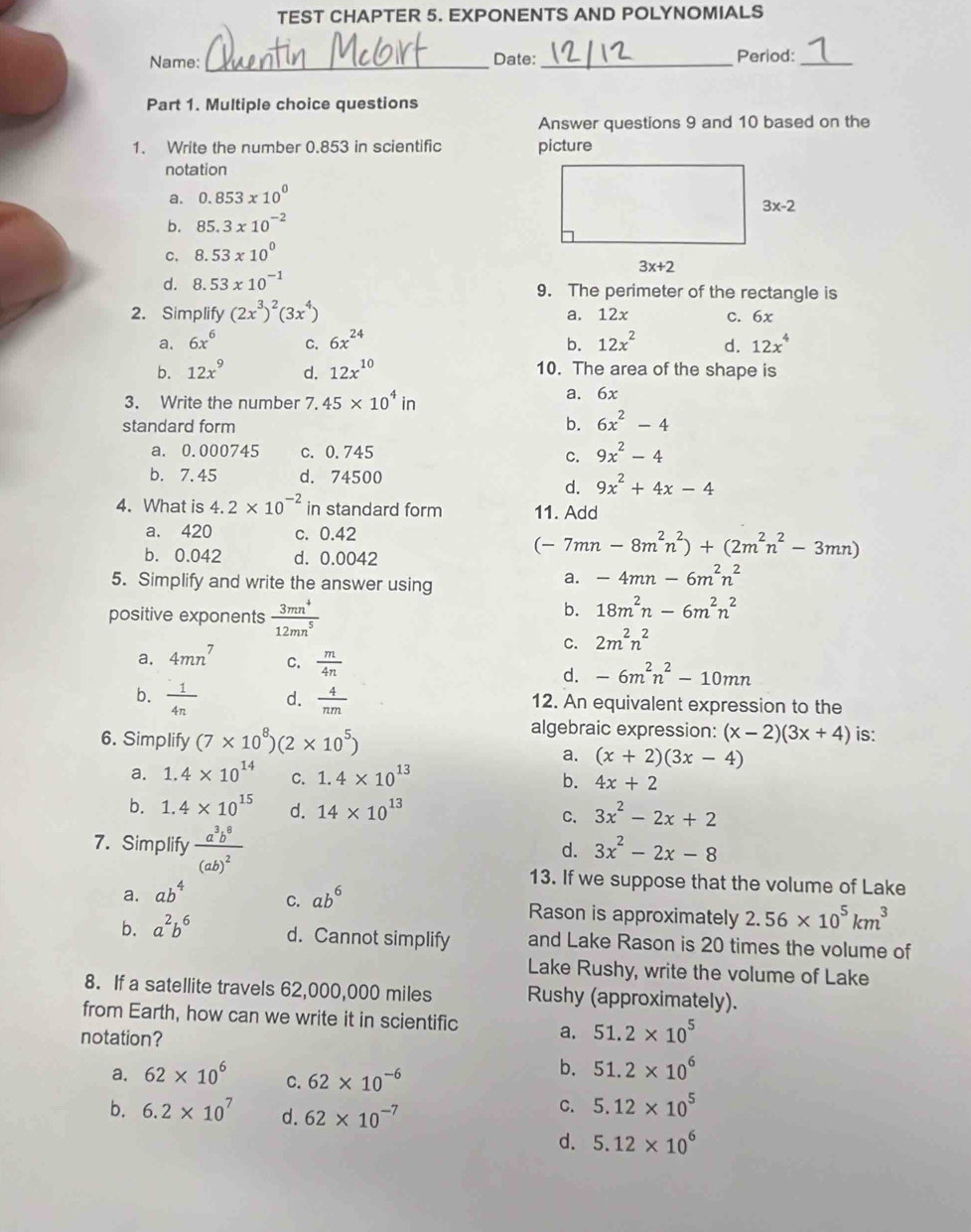 TEST CHAPTER 5. EXPONENTS AND POLYNOMIALS
Name: _Date:_ Period:_
Part 1. Multiple choice questions
Answer questions 9 and 10 based on the
1. Write the number 0.853 in scientific picture
notation
a. 0.853* 10^0
b. 85.3* 10^(-2)
C, 8.53* 10^0
d. 8.53* 10^(-1)
9. The perimeter of the rectangle is
2. Simplify (2x^3)^2(3x^4) a. 12x C. x-
a. 6x^6 C. 6x^(24) b. 12x^2 d. 12x^4
b. 12x^9 d. 12x^(10) 10. The area of the shape is
3. Write the number 7.45* 10^4in a. 6x
standard form b. 6x^2-4
a. 0.000745 c. 0.745 C. 9x^2-4
b. 7.45 d. 74500
d. 9x^2+4x-4
4. What is 4.2* 10^(-2) in standard form 11. Add
a. 420 c. 0.42
b. 0.042 d. 0.0042
(-7mn-8m^2n^2)+(2m^2n^2-3mn)
5. Simplify and write the answer using
a. -4mn-6m^2n^2
positive exponents  3mn^4/12mn^5 
b. 18m^2n-6m^2n^2
C. 2m^2n^2
a. 4mn^7 C.  m/4n  -6m^2n^2-10mn
d.
b.  1/4n  d.  4/nm  12. An equivalent expression to the
6. Simplify (7* 10^8)(2* 10^5)
algebraic expression: (x-2)(3x+4) is:
a. (x+2)(3x-4)
a. 1.4* 10^(14) C. 1.4* 10^(13) b. 4x+2
b. 1.4* 10^(15) d. 14* 10^(13) C. 3x^2-2x+2
7. Simplify frac a^3b^8(ab)^2
d. 3x^2-2x-8
13. If we suppose that the volume of Lake
a. ab^4 C. ab^6 Rason is approximately 2.56* 10^5km^3
b. a^2b^6 d. Cannot simplify and Lake Rason is 20 times the volume of
Lake Rushy, write the volume of Lake
8. If a satellite travels 62,000,000 miles Rushy (approximately).
from Earth, how can we write it in scientific a. 51.2* 10^5
notation?
a. 62* 10^6 C. 62* 10^(-6)
b. 51.2* 10^6
b. 6.2* 10^7 d. 62* 10^(-7)
C. 5.12* 10^5
d. 5.12* 10^6