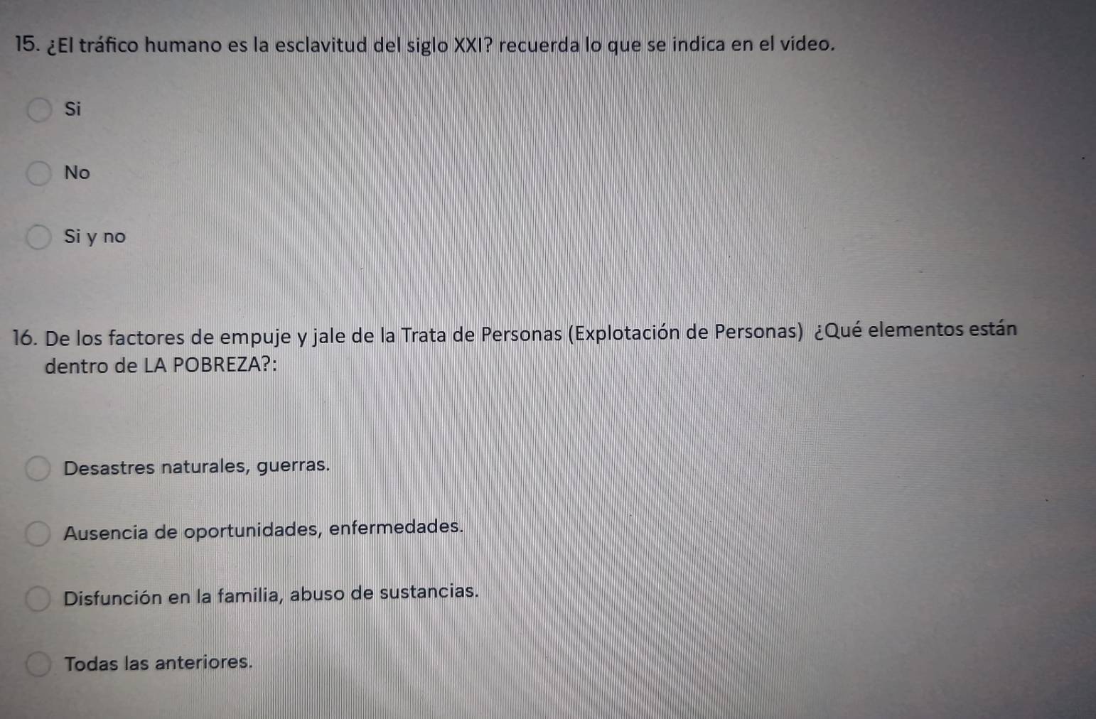 ¿El tráfico humano es la esclavitud del siglo XXI? recuerda lo que se indica en el video.
Si
No
Si y no
16. De los factores de empuje y jale de la Trata de Personas (Explotación de Personas) ¿Qué elementos están
dentro de LA POBREZA?:
Desastres naturales, guerras.
Ausencia de oportunidades, enfermedades.
Disfunción en la familia, abuso de sustancias.
Todas las anteriores.