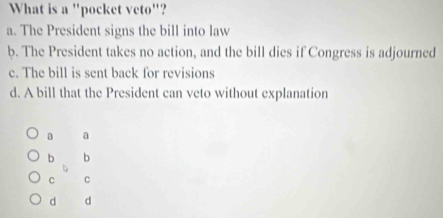 What is a "pocket veto"?
a. The President signs the bill into law
b. The President takes no action, and the bill dies if Congress is adjourned
c. The bill is sent back for revisions
d. A bill that the President can veto without explanation
a a
b b
C C
d d