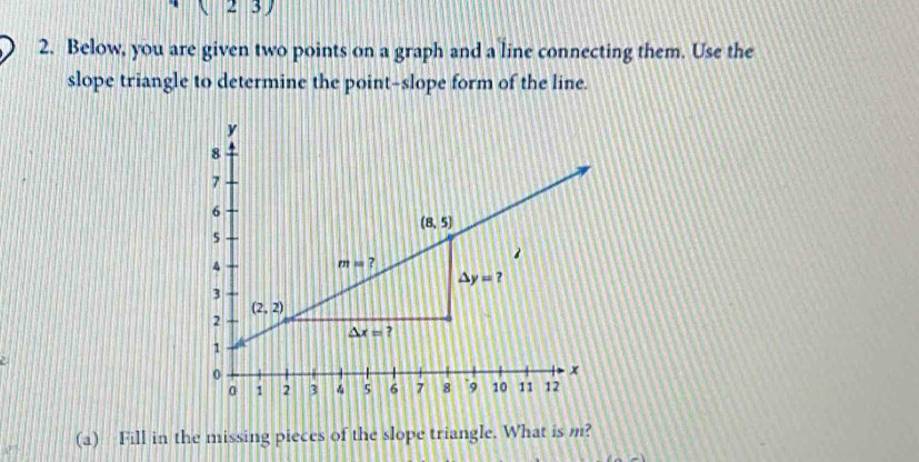 ( 23)
2. Below, you are given two points on a graph and a line connecting them. Use the
slope triangle to determine the point-slope form of the line.
(a) Fill in the missing pieces of the slope triangle. What is m?