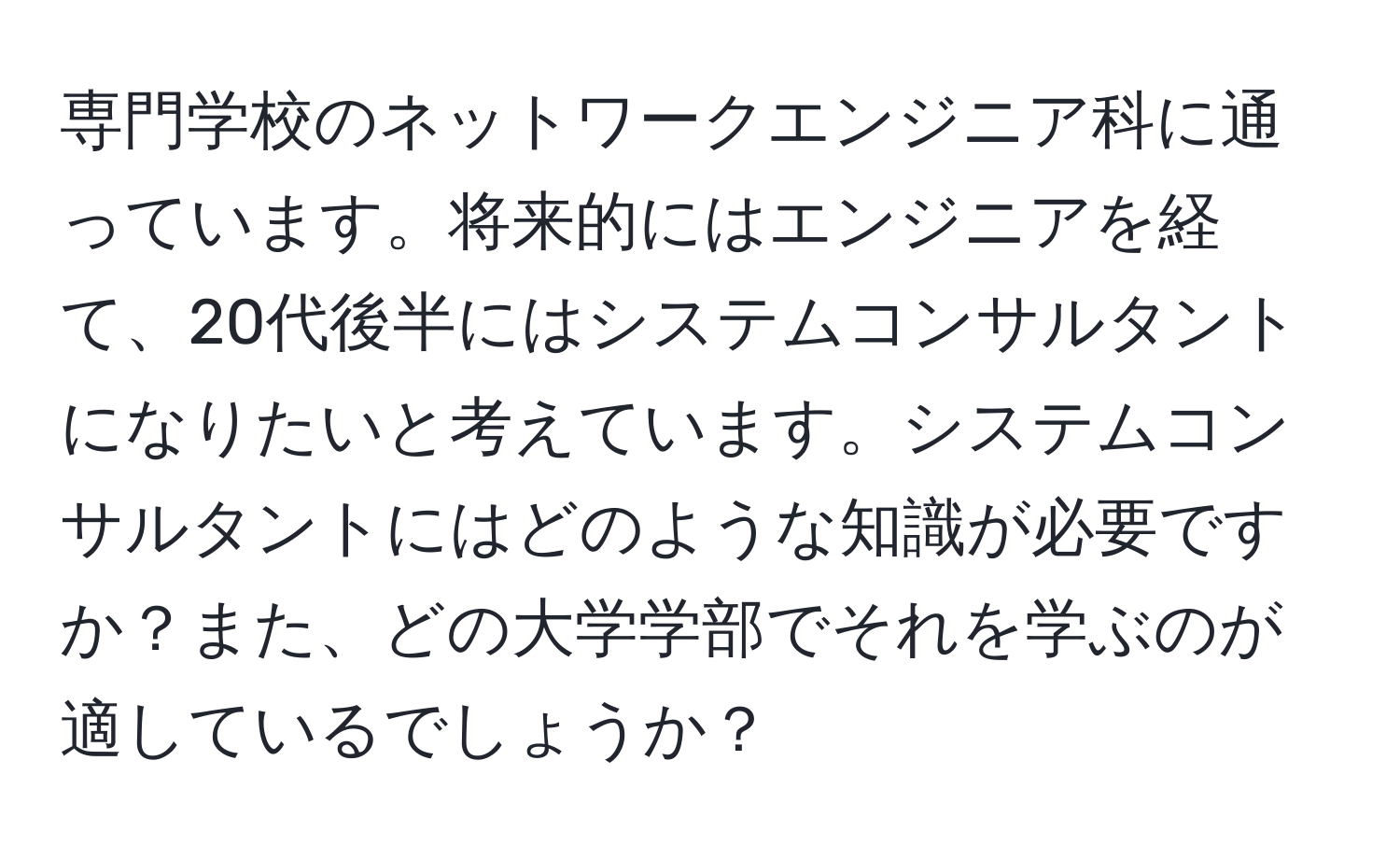 専門学校のネットワークエンジニア科に通っています。将来的にはエンジニアを経て、20代後半にはシステムコンサルタントになりたいと考えています。システムコンサルタントにはどのような知識が必要ですか？また、どの大学学部でそれを学ぶのが適しているでしょうか？