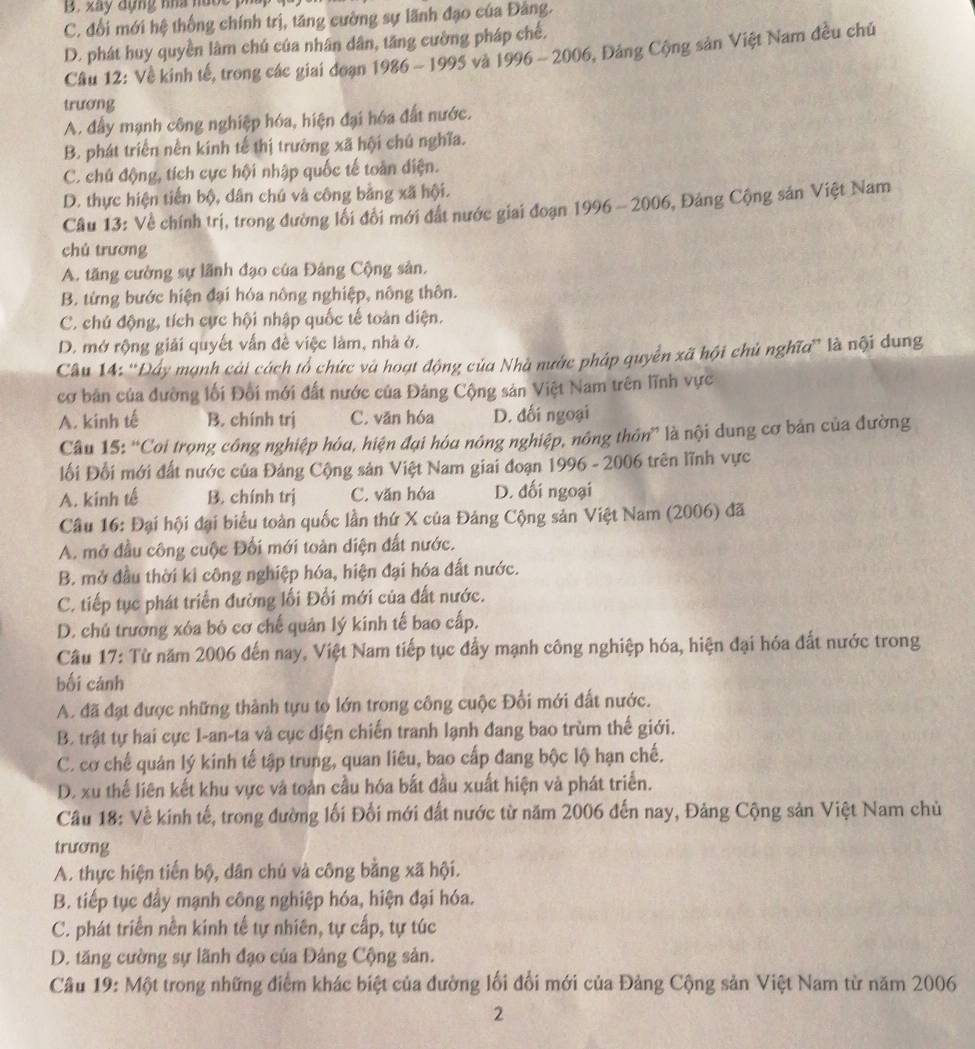 B. xây dựng nhà nướe
C. đổi mới hệ thống chính trị, tăng cường sự lãnh đạo của Đảng.
D. phát huy quyền lâm chú của nhân dân, tăng cường pháp chế.
Câu 12: Về kinh tế, trong các giai đoạn 1986 - 1995 và 1996 - 2006, Đảng Cộng sản Việt Nam đều chủ
trương
A. đẩy mạnh công nghiệp hóa, hiện đại hóa đất nước.
B. phát triển nền kính tế thị trường xã hội chủ nghĩa.
C. chú động, tích cực hội nhập quốc tế toàn điện.
D. thực hiện tiến bộ, dân chú và công bằng xã hội.
Câu 13: Về chính trị, trong đường lối đồi mới đất nước giai đoạn 1996 - 2006, Đảng Cộng sản Việt Nam
chú trương
A. tăng cường sự lãnh đạo của Đảng Cộng sản.
B. từng bước hiện đại hóa nông nghiệp, nông thôn.
C. chú động, tích cực hội nhập quốc tế toàn diện.
D. mở rộng giải quyết vấn đề việc làm, nhà ở.
Câu 14: ''Đây mạnh cái cách tổ chức và hoạt động của Nhà nước pháp quyển xã hội chủ nghĩa'' là nội dung
cơ bản của đường lối Đổi mới đất nước của Đảng Cộng sản Việt Nam trên lĩnh vực
A. kinh tế B. chính trị C. văn hóa D. đối ngoại
Câu 15: “Coi trọng công nghiệp hóa, hiện đại hóa nông nghiệp, nông thôn” là nội dung cơ bản của đường
ối Đối mới đất nước của Đảng Cộng sản Việt Nam giai đoạn 1996 - 2006 trên lĩnh vực
A. kinh tế B. chính trị C. văn hóa D. đối ngoại
Câu 16: Đại hội đại biểu toàn quốc lần thứ X của Đảng Cộng sản Việt Nam (2006) đã
A. mở đầu công cuộc Đối mới toản diện đất nước.
B. mở đầu thời ki công nghiệp hóa, hiện đại hóa đất nước.
C. tiếp tục phát triển đường lối Đối mới của đất nước.
D. chú trương xôa bỏ cơ chế quản lý kinh tế bao cấp.
Câu 17: Từ năm 2006 đến nay, Việt Nam tiếp tục đẩy mạnh công nghiệp hóa, hiện đại hóa đất nước trong
bối cánh
A. đã đạt được những thành tựu to lớn trong công cuộc Đổi mới đất nước.
B. trật tự hai cực I-an-ta và cục diện chiến tranh lạnh đang bao trùm thế giới.
C. cơ chế quản lý kinh tế tập trung, quan liêu, bao cấp đang bộc lộ hạn chế.
D. xu thế liên kết khu vực và toàn cầu hóa bắt đầu xuất hiện và phát triển.
Câu 18: Về kinh tế, trong đường lối Đối mới đất nước từ năm 2006 đến nay, Đảng Cộng sản Việt Nam chủ
trương
A. thực hiện tiến bộ, dân chủ và công bằng xã hội.
B. tiếp tục đầy mạnh công nghiệp hóa, hiện đại hóa.
C. phát triển nền kinh tế tự nhiên, tự cấp, tự túc
D. tăng cường sự lãnh đạo của Đảng Cộng sản.
Câu 19: Một trong những điểm khác biệt của đường lối đổi mới của Đảng Cộng sản Việt Nam từ năm 2006
2