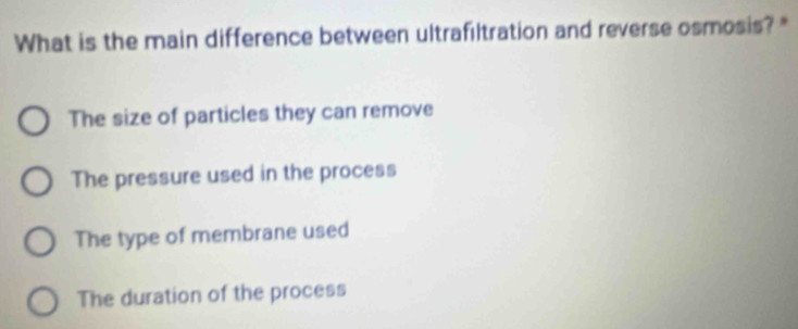 What is the main difference between ultrafiltration and reverse osmosis? "
The size of particles they can remove
The pressure used in the process
The type of membrane used
The duration of the process