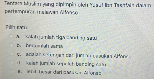 Tentara Muslim yang dipimpin oleh Yusuf Ibn Tashfain dalam
pertempuran melawan Alfonso
Pilih satu:
a. kalah jumlah tiga banding satu
b. berjumlah sama
c. adalah setengah dari jumlah pasukan Alfonso
d. kalah jumlah sepuluh banding satu
e. lebih besar dari pasukan Alfonso