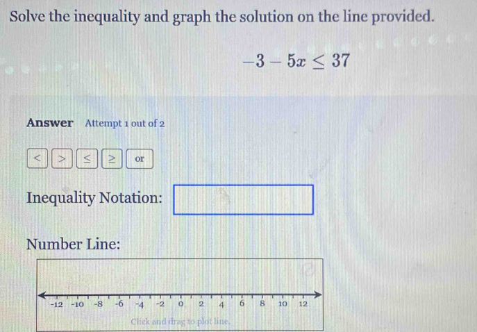 Solve the inequality and graph the solution on the line provided.
-3-5x≤ 37
Answer Attempt 1 out of 2 
< 7 < > or 
Inequality Notation: □ || _  
Number Line: 
Click and drag to plot line.