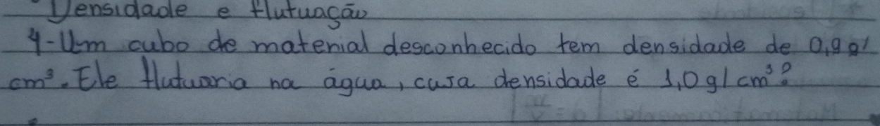 Vensidade e flutuagao 
y-Um cubo de material desconhecido tem densidade de 0, 9g1
cm^3. Ele flutuaria na aguo, cusa densidade e 1.0g/cm^3 ?