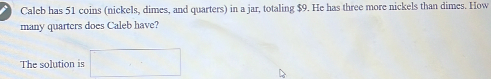 Caleb has 51 coins (nickels, dimes, and quarters) in a jar, totaling $9. He has three more nickels than dimes. How 
many quarters does Caleb have? 
The solution is