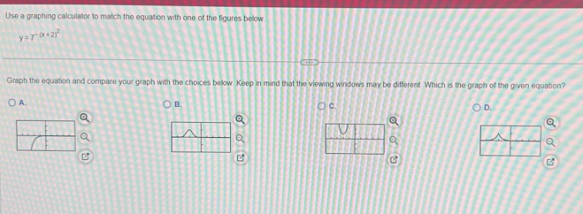 Use a graphing calculator to match the equation with one of the figures below
y=7^(-(x+2)^2)
Graph the equation and compare your graph with the choices below Keep in mind that the viewing windows may be different. Which is the graph of the given equation?
A.
B.
C.
D.