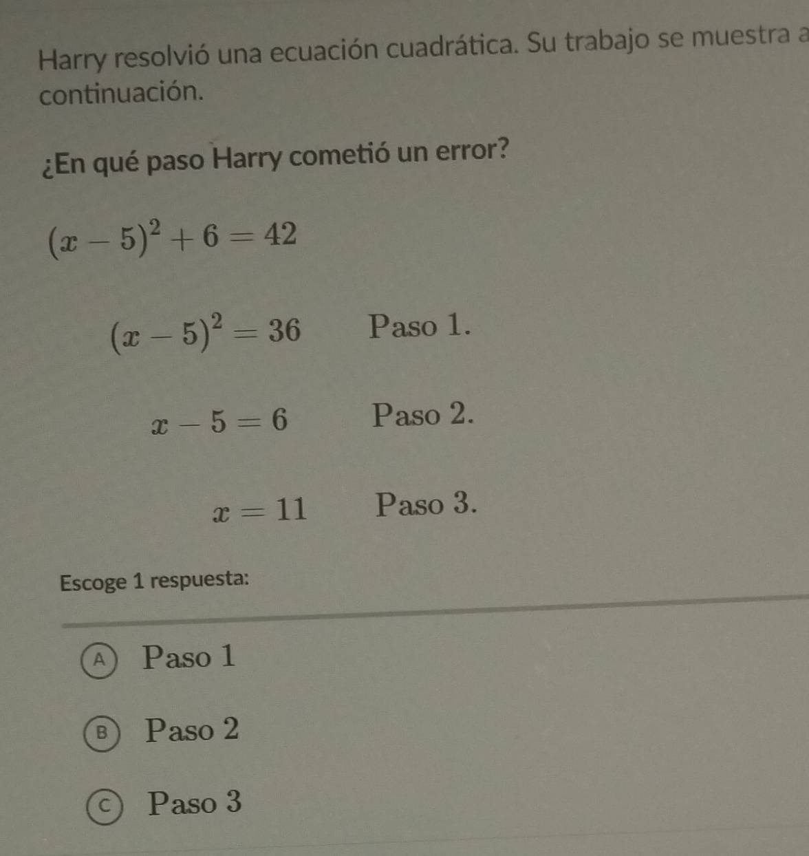 Harry resolvió una ecuación cuadrática. Su trabajo se muestra a
continuación.
¿En qué paso Harry cometió un error?
(x-5)^2+6=42
(x-5)^2=36 Paso 1.
x-5=6
Paso 2.
x=11 Paso 3.
Escoge 1 respuesta:
A  Paso 1
) Paso 2
Paso 3