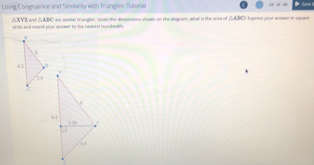 Using Congruence and Similarity with Triangles: Tutorial 34 of 46 Save 8
△ XYZ and △ ABC are similar triangles. Given the dimensions shown on the diagram, what is the area of △ ABC? Express your answer in square 
units and round your answer to the nearest hundredth.