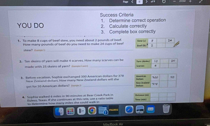 Success Criteria 
1. Determine correct operation 
YOU DO 2. Calculate correctly 
3. Complete box correctly 
1. To make 8 cups of beef stew, you need about 2 pounds of beef. 
How many pounds of beef do you need to make 24 cups of beef 
stew？ (Lanple 1)_ 
2. Ten skeins of yarn will make 4 scarves. How many scarves can be 
made with 25 skeins of yarn? tureles I and () _ 
3. Before vacation, Sophie exchanged 300 American dollars for 378
_ 
New Zealand dollars. How many New Zealand dollars will she 
get for 50 American dollars? (bumple3) 
4. Sophia walked 6 miles in 90 minutes at Bear Creek Park in Distance (mi) 
Euless, Texas. If she continues at this rate, use a ratio table Time (min) 
to determine how many miles she could walk in 
nweo 
MacBook Alr