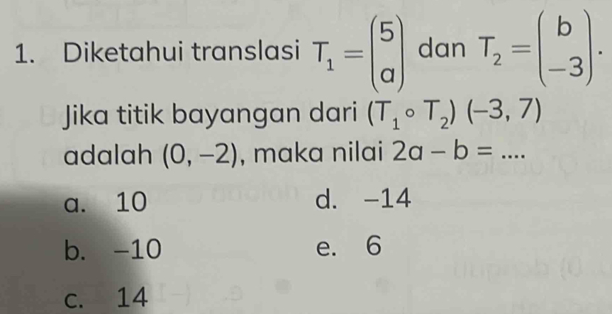 Diketahui translasi T_1=beginpmatrix 5 aendpmatrix dan T_2=beginpmatrix b -3endpmatrix. 
Jika titik bayangan dari (T_1circ T_2)(-3,7)
adalah (0,-2) , maka nilai 2a-b=...
a. 10 d. -14
b. -10 e. 6
c. 14