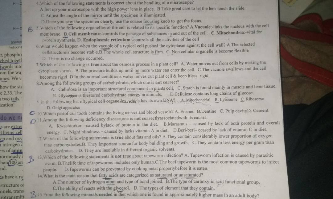 H- C 4.Which of the following statements is correct about the handling of a microscope?
A.Set up your microscope with the high power lens in place. B.Take great care to let_the lens touch the slide.
C.Adjust the angle of the mirror until the specimen is illuminated.
D.Once you saw the specimen clearly, use the coarse focusing knob to get the focus.
H-C 5. which of the following organelles of the cell is related to its specific function? A.Vacuole:-links the nucleus with the cell
H membrane. B.Cell membrane:-controls the passage of substances in and out of the cell. C. Mitochondria:-vital for
glycerol protein synthesis. D. Endoplasmic reticulum:-controls all the activities of the cell
hydrophil 6. What would happen when the vacuole of a typical cell pushed the cytoplasm against the cell wall? A.The selected
r, phospho cellstructureis become stable.B.The whole cell structure is firm. C. Non cellular organelle is become flexible
ched togetl D There is no change occurred.
twards into 7.Which of the following is true about the osmosis process in a plant cell? A. Water moves out from cells by making the
om the wa cytoplasm shrink. B.The pressure builds up until no more water can enter the cell. C.The vacuole swallows and the ceil
anes. We v becomes rigid. D.In the normal conditions water moves out plant cell & keep itless rigid.
how the st 8.Among the following groups of carbohydrates,which one is not correct?
e 2.33. The A. Cellulose is an important structural component in plants cell. C. Starch is found mainly in muscle and liver tissue.
s two tails. B. Glycogen is thestored carbohydrate energy in animals. D.Cellulose contains long chains of glucose.
ication! in the following list oftypical cell organelles, which has its own DNA? A. Mitochondrial B. Lysosome C. Ribosome
D. Golgi apparatus
10.Which partof our tooth contains the living nerves and blood vessels? A. Enamel B.Dentine C. Pulp cavityD. Cement
do we n !1.Among the following deficiency disease,one is not correctlyassociatedwith its causes:
s are extre A. Kwashiorkor -caused bylack of protein in the diet. B.Marasmus - caused by lack of both protein and overall
l living cel energy C. Night blindness - caused by lacks vitamin A in diet. D.Beri-beri- ceased by lack of vitamin C in diet.
en and oxy . 2.Which of the following statements is true about fats and oils? A.They contain considerably lower proportion of oxygen
nitrogen . than carbohydrates.B. They Important source for body building and growth. C.They contain less energy per gram than
ers of amin carbohydrates. D. They are insoluble in different organic solvents.
normously i !3.Which of the following statements is not true about tapeworm infection? A. Tapeworm infection is caused by parasitic
han 100 an worm. B.Thelife time of tapeworms includes only human.C.The beef tapeworm is the most common tapeworms to infect
nd. people. D.Tapeworms can be prevented by cooking meat properlybefore it is eaten.
s have a ra 14.What is the main reason that fatty acids are categorized as saturated or unsaturated?
structure o A.The number of hydrogen atom and type of bond joined. B.The type of carboxylic acid functional group.
nnels, trans C.The ability of reacts with the glycerol. D. The types of element that they contain.
rotransmilt 15 From the following minerals needed in diet which one is found in approximately higher mass in an adult body?