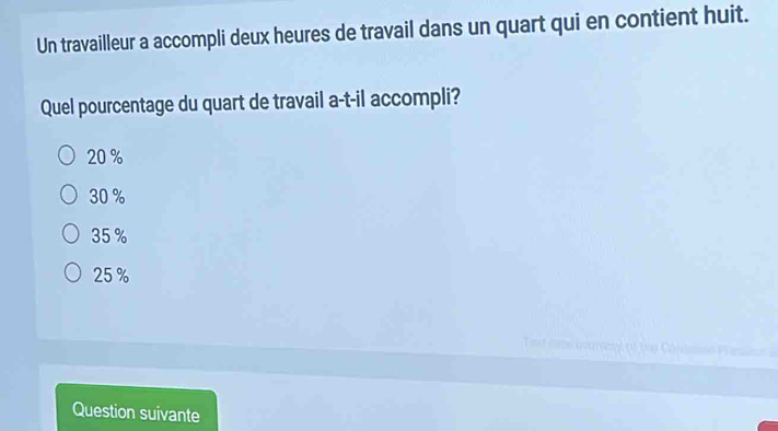 Un travailleur a accompli deux heures de travail dans un quart qui en contient huit.
Quel pourcentage du quart de travail a-t-il accompli?
20 %
30 %
35 %
25 %
Question suivante