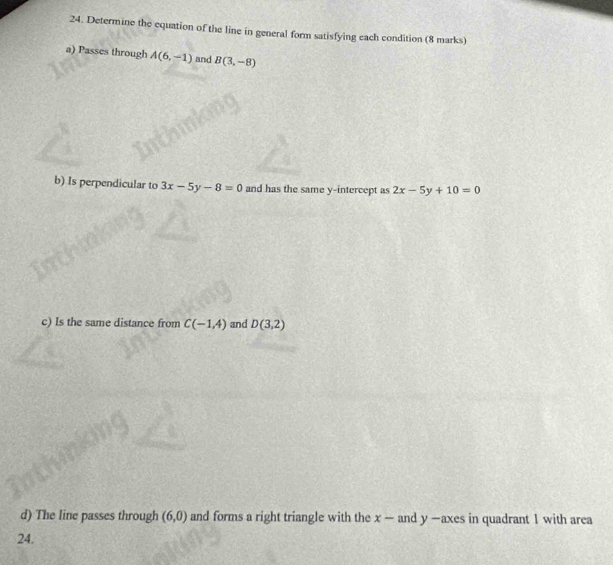 Determine the equation of the line in general form satisfying each condition (8 marks) 
a) Passes through A(6,-1) and B(3,-8)
b) Is perpendicular to 3x-5y-8=0 and has the same y-intercept as 2x-5y+10=0
c) Is the same distance from C(-1,4) and D(3,2)
d) The line passes through (6,0) and forms a right triangle with the x — and y —axes in quadrant 1 with area 
24.