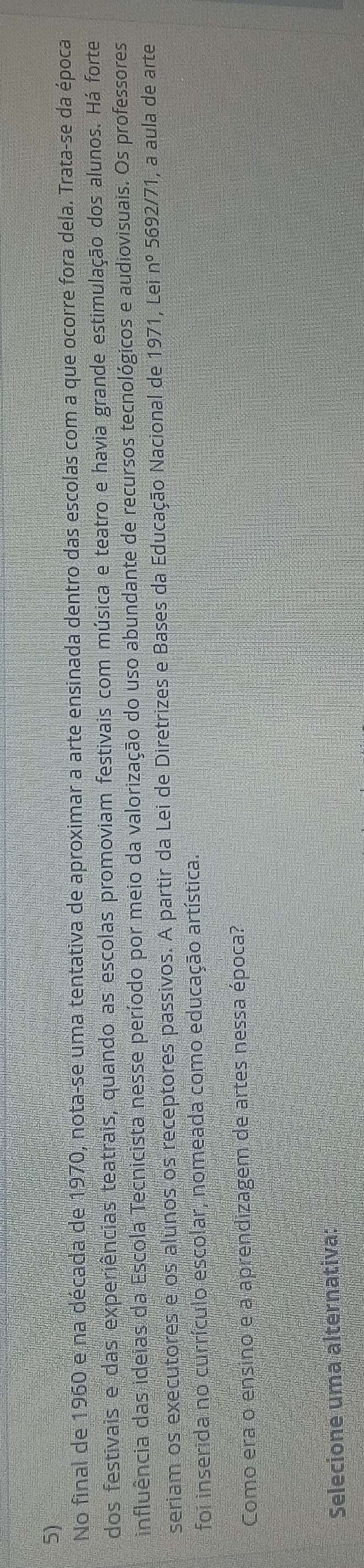 No final de 1960 e na década de 1970, nota-se uma tentativa de aproximar a arte ensinada dentro das escolas com a que ocorre fora dela. Trata-se da época 
dos festivais e das experiências teatrais, quando as escolas promoviam festivais com música e teatro e havia grande estimulação dos alunos. Há forte 
influência das ideias da Escola Tecnicista nesse período por meio da valorização do uso abundante de recursos tecnológicos e audiovisuais. Os professores 
seriam os executores e os alunos os receptores passivos. A partir da Lei de Diretrizes e Bases da Educação Nacional de 1971, Lei nº 5692/71, a aula de arte 
foi inserida no currículo escolar, nomeada como educação artística. 
Como era o ensino e a aprendizagem de artes nessa época? 
Selecione uma alternativa: