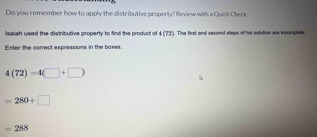 Do you remember how to apply the distributive property? Review with a Quick Check. 
saiah used the distributive property to find the product of 4(72). The first and second steps of his solution are incomplete. 
Enter the correct expressions in the boxes.
4(72)=4(□ +□ )
=280+□
=288